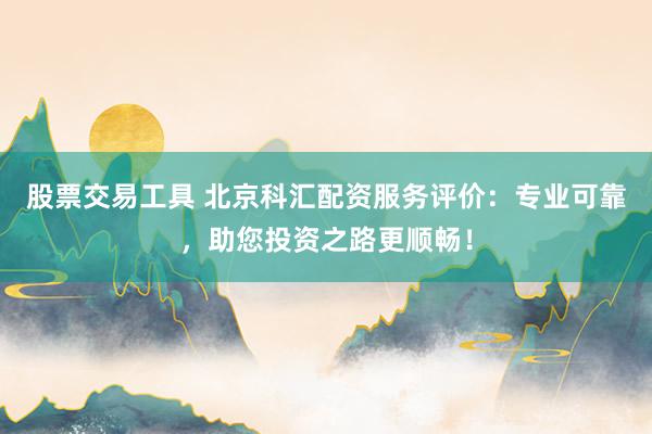 股票交易工具 北京科汇配资服务评价：专业可靠，助您投资之路更顺畅！