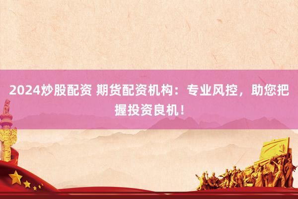 2024炒股配资 期货配资机构：专业风控，助您把握投资良机！