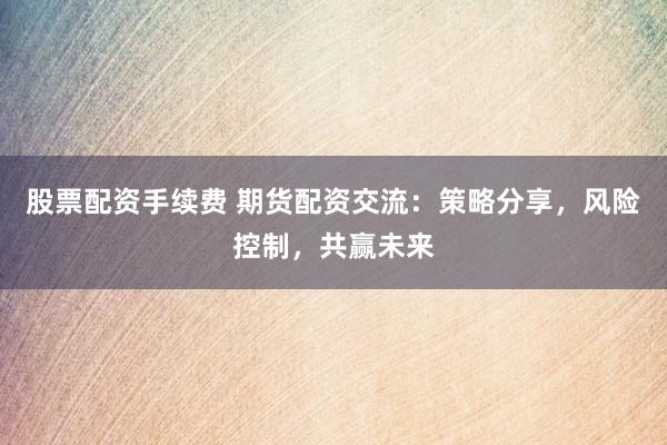 股票配资手续费 期货配资交流：策略分享，风险控制，共赢未来