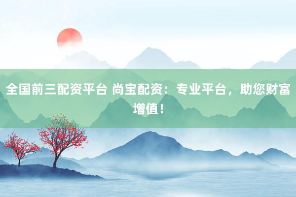 全国前三配资平台 尚宝配资：专业平台，助您财富增值！