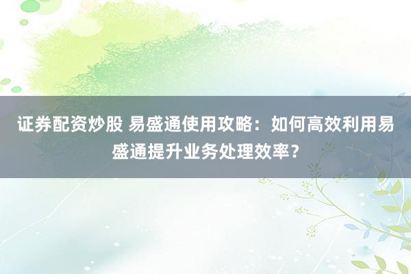 证券配资炒股 易盛通使用攻略：如何高效利用易盛通提升业务处理效率？