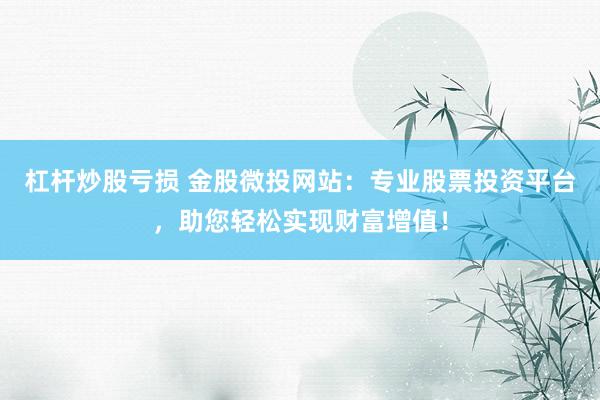 杠杆炒股亏损 金股微投网站：专业股票投资平台，助您轻松实现财富增值！