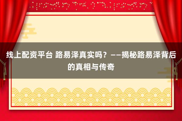 线上配资平台 路易泽真实吗？——揭秘路易泽背后的真相与传奇