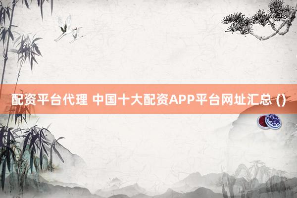 配资平台代理 中国十大配资APP平台网址汇总 ()