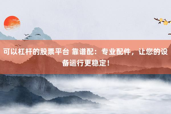 可以杠杆的股票平台 靠谱配：专业配件，让您的设备运行更稳定！