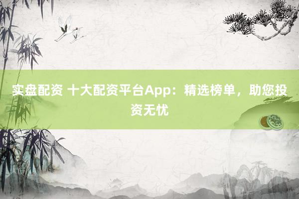 实盘配资 十大配资平台App：精选榜单，助您投资无忧