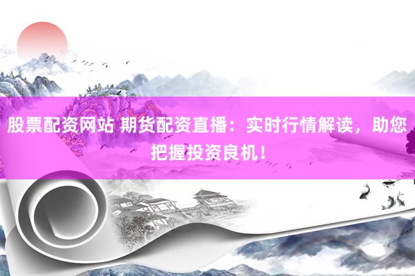 股票配资网站 期货配资直播：实时行情解读，助您把握投资良机！