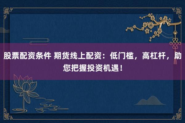 股票配资条件 期货线上配资：低门槛，高杠杆，助您把握投资机遇！