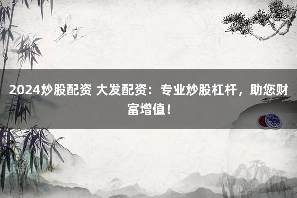 2024炒股配资 大发配资：专业炒股杠杆，助您财富增值！