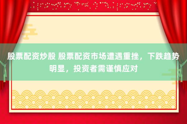 股票配资炒股 股票配资市场遭遇重挫，下跌趋势明显，投资者需谨慎应对