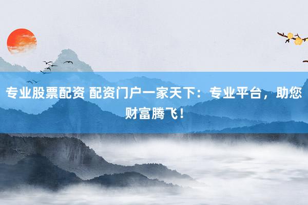 专业股票配资 配资门户一家天下：专业平台，助您财富腾飞！