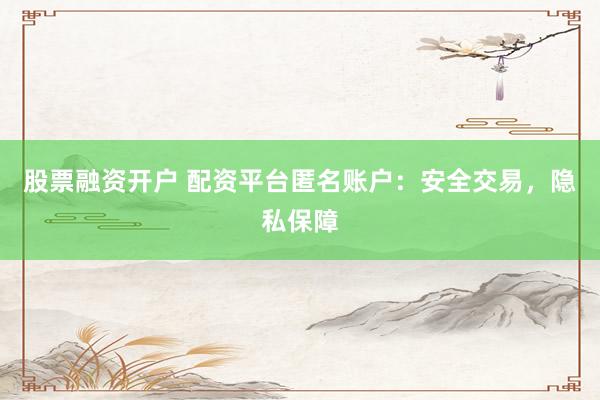 股票融资开户 配资平台匿名账户：安全交易，隐私保障