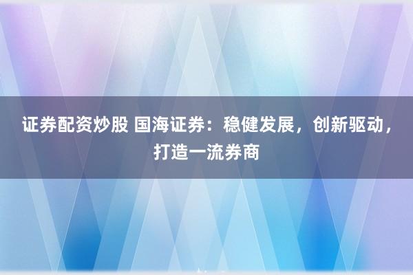证券配资炒股 国海证券：稳健发展，创新驱动，打造一流券商