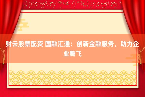 财云股票配资 国融汇通：创新金融服务，助力企业腾飞