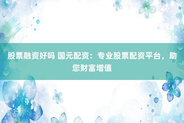 股票融资好吗 国元配资：专业股票配资平台，助您财富增值