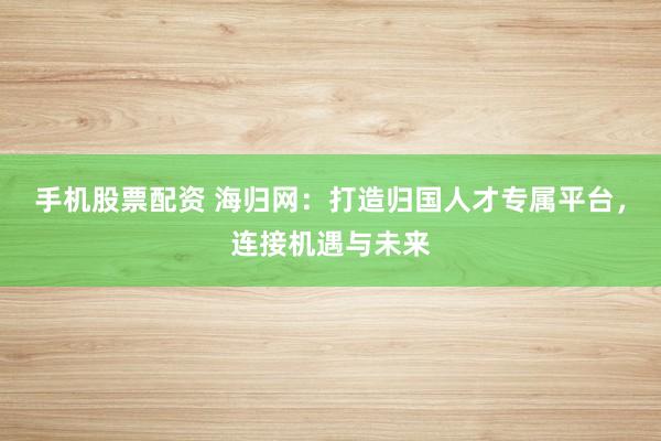 手机股票配资 海归网：打造归国人才专属平台，连接机遇与未来