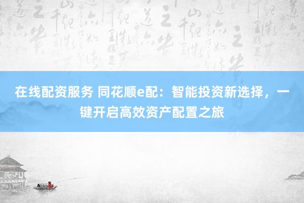 在线配资服务 同花顺e配：智能投资新选择，一键开启高效资产配置之旅