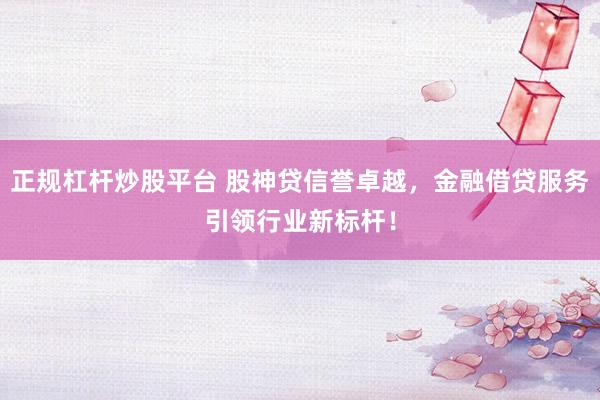 正规杠杆炒股平台 股神贷信誉卓越，金融借贷服务引领行业新标杆！