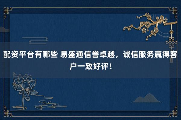 配资平台有哪些 易盛通信誉卓越，诚信服务赢得客户一致好评！