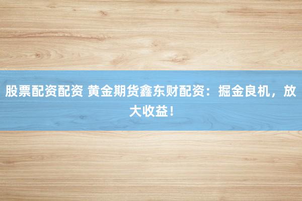 股票配资配资 黄金期货鑫东财配资：掘金良机，放大收益！