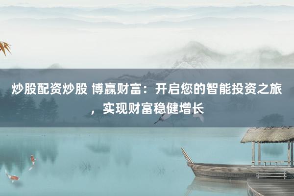 炒股配资炒股 博赢财富：开启您的智能投资之旅，实现财富稳健增长