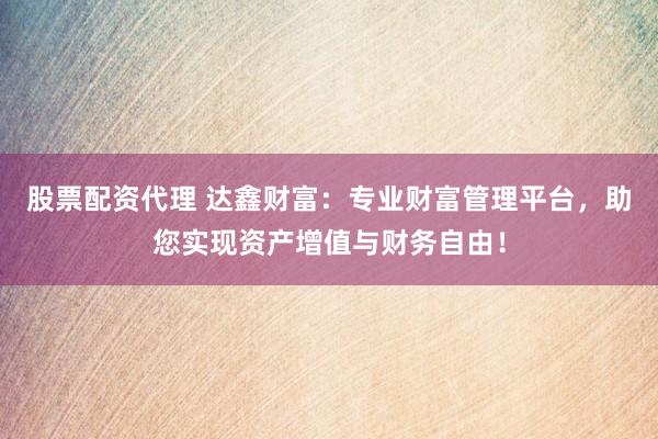股票配资代理 达鑫财富：专业财富管理平台，助您实现资产增值与财务自由！