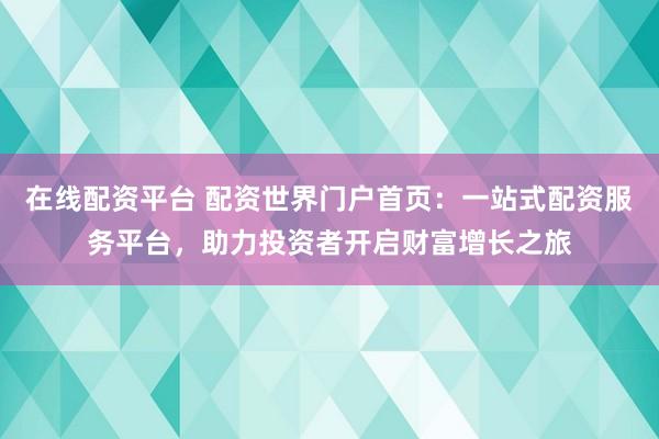 在线配资平台 配资世界门户首页：一站式配资服务平台，助力投资者开启财富增长之旅