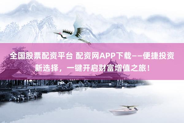 全国股票配资平台 配资网APP下载——便捷投资新选择，一键开启财富增值之旅！