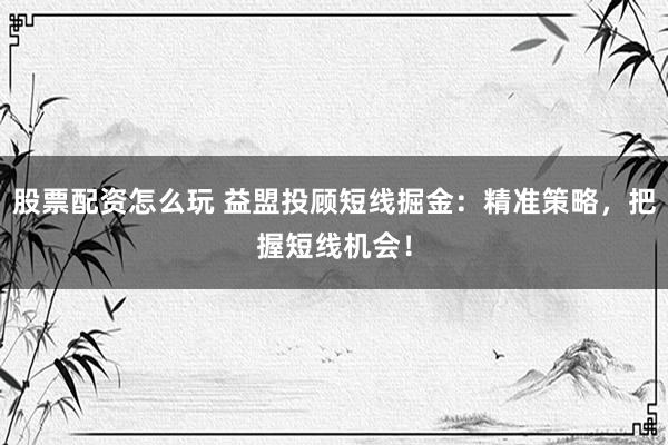 股票配资怎么玩 益盟投顾短线掘金：精准策略，把握短线机会！