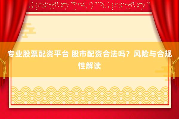 专业股票配资平台 股市配资合法吗？风险与合规性解读