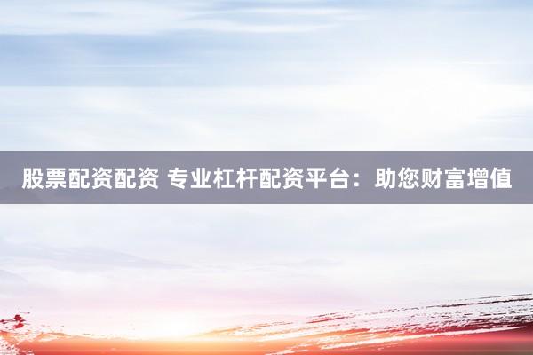 股票配资配资 专业杠杆配资平台：助您财富增值