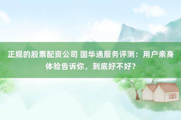 正规的股票配资公司 国华通服务评测：用户亲身体验告诉你，到底好不好？