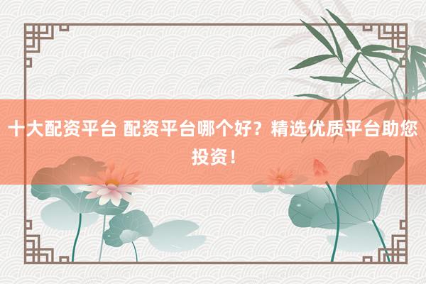 十大配资平台 配资平台哪个好？精选优质平台助您投资！