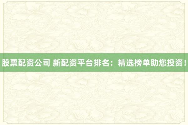 股票配资公司 新配资平台排名：精选榜单助您投资！
