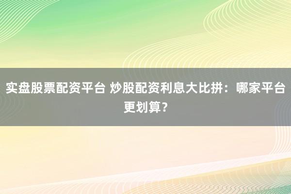 实盘股票配资平台 炒股配资利息大比拼：哪家平台更划算？
