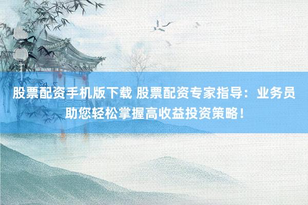 股票配资手机版下载 股票配资专家指导：业务员助您轻松掌握高收益投资策略！