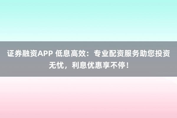 证券融资APP 低息高效:专业配资服务助您投资无忧,利息优惠享不停!