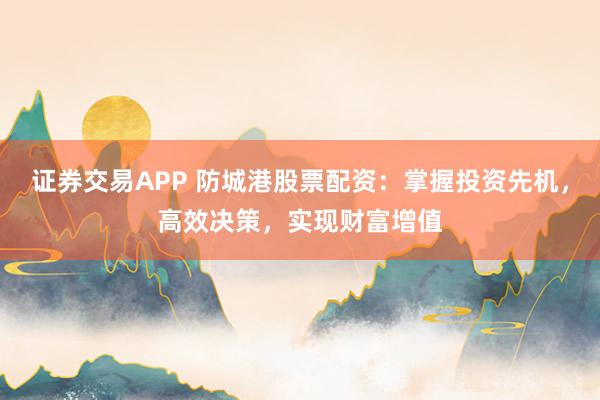 证券交易APP 防城港股票配资：掌握投资先机，高效决策，实现财富增值