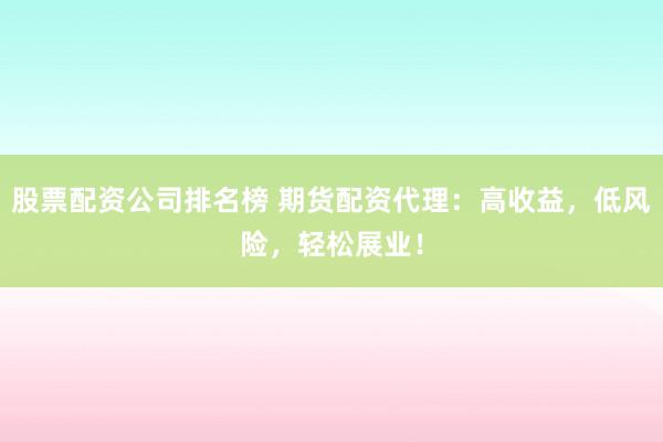 股票配资公司排名榜 期货配资代理：高收益，低风险，轻松展业！