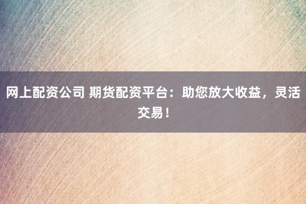 网上配资公司 期货配资平台：助您放大收益，灵活交易！