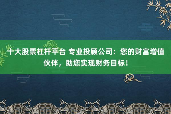 十大股票杠杆平台 专业投顾公司：您的财富增值伙伴，助您实现财务目标！