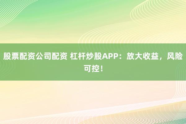 股票配资公司配资 杠杆炒股APP：放大收益，风险可控！