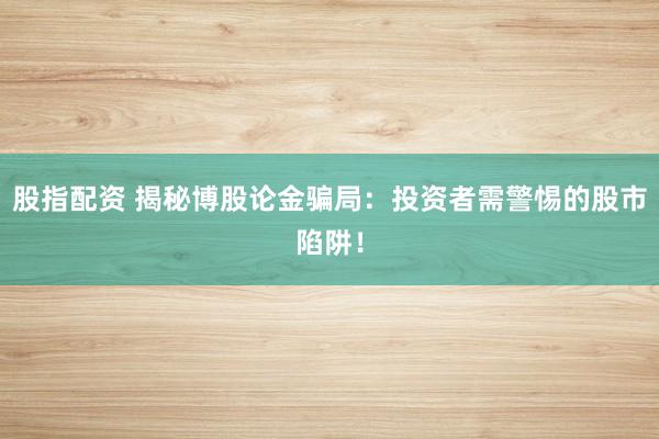 股指配资 揭秘博股论金骗局:投资者需警惕的股市陷阱!