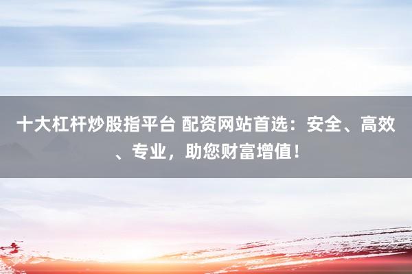 十大杠杆炒股指平台 配资网站首选:安全、高效、专业,助您财富增值!