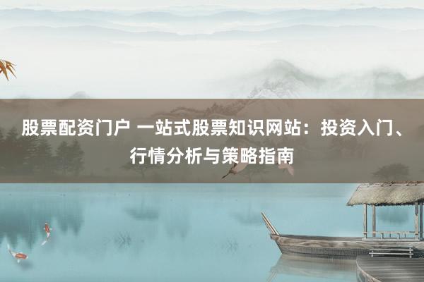 股票配资门户 一站式股票知识网站:投资入门、行情分析与策略指南