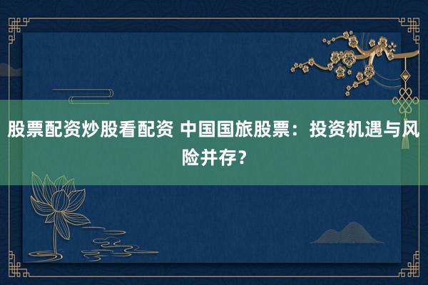 股票配资炒股看配资 中国国旅股票：投资机遇与风险并存？