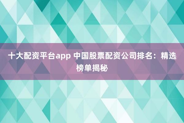 十大配资平台app 中国股票配资公司排名：精选榜单揭秘