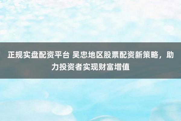 正规实盘配资平台 吴忠地区股票配资新策略，助力投资者实现财富增值