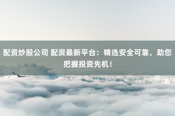 配资炒股公司 配资最新平台:精选安全可靠,助您把握投资先机!