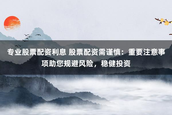 专业股票配资利息 股票配资需谨慎:重要注意事项助您规避风险,稳健投资
